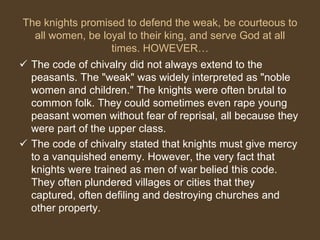 The knights promised to defend the weak, be courteous to
all women, be loyal to their king, and serve God at all
times. HOWEVER…
 The code of chivalry did not always extend to the
peasants. The "weak" was widely interpreted as "noble
women and children." The knights were often brutal to
common folk. They could sometimes even rape young
peasant women without fear of reprisal, all because they
were part of the upper class.
 The code of chivalry stated that knights must give mercy
to a vanquished enemy. However, the very fact that
knights were trained as men of war belied this code.
They often plundered villages or cities that they
captured, often defiling and destroying churches and
other property.
 