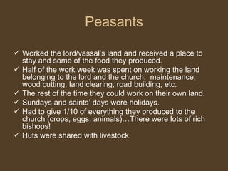 Peasants
 Worked the lord/vassal’s land and received a place to
stay and some of the food they produced.
 Half of the work week was spent on working the land
belonging to the lord and the church: maintenance,
wood cutting, land clearing, road building, etc.
 The rest of the time they could work on their own land.
 Sundays and saints’ days were holidays.
 Had to give 1/10 of everything they produced to the
church (crops, eggs, animals)…There were lots of rich
bishops!
 Huts were shared with livestock.
 