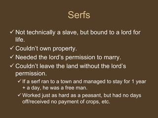 Serfs
 Not technically a slave, but bound to a lord for
life.
 Couldn’t own property.
 Needed the lord’s permission to marry.
 Couldn’t leave the land without the lord’s
permission.
 If a serf ran to a town and managed to stay for 1 year
+ a day, he was a free man.
 Worked just as hard as a peasant, but had no days
off/received no payment of crops, etc.
 