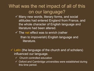 What was the net impact of all of this
on our language?
 Many new words, literary forms, and social
attitudes had entered England from France, and
the whole character of English language and
literature had been altered.
 The net effect was to enrich (rather
than to impoverish) English language and
literature.
 Latin (the language of the church and of scholars)
influenced our language.
 Church controlled education
 Oxford and Cambridge universities were established during
this time period.
 