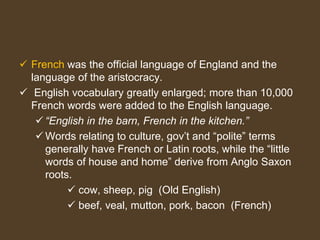  French was the official language of England and the
language of the aristocracy.
 English vocabulary greatly enlarged; more than 10,000
French words were added to the English language.
 “English in the barn, French in the kitchen.”
 Words relating to culture, gov’t and “polite” terms
generally have French or Latin roots, while the “little
words of house and home” derive from Anglo Saxon
roots.
 cow, sheep, pig (Old English)
 beef, veal, mutton, pork, bacon (French)
 