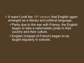  It wasn’t until the 14th century that English again
emerged as a literary and political language.
Partly due to the war with France, the English
began to take a nationalistic pride in their
country and their culture.
English (instead of French) began to be
taught regularly in schools.
 
