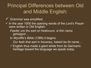 Principal Differences between Old
and Middle English:
 Grammar was simplified.
 In the year 1000 the opening words of the Lord’s Prayer
were written in Old English:
Faeder ure thu eart on heafunum, si thin nama
gehaigod…
In Wycliffe’s Bible (1389) it begins:
Our fadir that aart in hevenes, halwid be thi name…
 English thus made a giant stride from its Germanic
heritage toward the language we speak today.
 