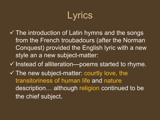 Lyrics
 The introduction of Latin hymns and the songs
from the French troubadours (after the Norman
Conquest) provided the English lyric with a new
style an a new subject-matter:
 Instead of alliteration—poems started to rhyme.
 The new subject-matter: courtly love, the
transitoriness of human life and nature
description… although religion continued to be
the chief subject.
 