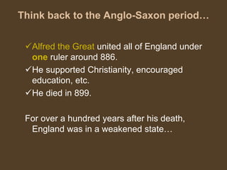 Think back to the Anglo-Saxon period…
Alfred the Great united all of England under
one ruler around 886.
He supported Christianity, encouraged
education, etc.
He died in 899.
For over a hundred years after his death,
England was in a weakened state…
 