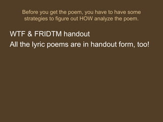Before you get the poem, you have to have some
strategies to figure out HOW analyze the poem.
WTF & FRIDTM handout
All the lyric poems are in handout form, too!
 