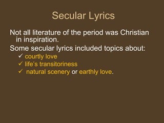 Not all literature of the period was Christian
in inspiration.
Some secular lyrics included topics about:
 courtly love
 life’s transitoriness
 natural scenery or earthly love.
Secular Lyrics
 