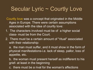 Secular Lyric ~ Courtly Love
Courtly love was a concept that originated in the Middle
Ages in Europe. There were certain assumptions
associated with the idea of courtly love:
1. The characters involved must be of a higher social
class- must be from the Court.
2. There must be a certain amount of "ritual" associated
with their relationship:
a. the man must suffer, and it must show in the form of
physical manifestations-i.e. lack of sleep, pallor, loss of
appetite, etc.
b. the woman must present herself as indifferent to his
grief- at least in the beginning
c. there must be a rival for the woman's affections
 