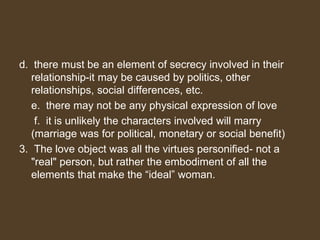 d. there must be an element of secrecy involved in their
relationship-it may be caused by politics, other
relationships, social differences, etc.
e. there may not be any physical expression of love
f. it is unlikely the characters involved will marry
(marriage was for political, monetary or social benefit)
3. The love object was all the virtues personified- not a
"real" person, but rather the embodiment of all the
elements that make the “ideal” woman.
 