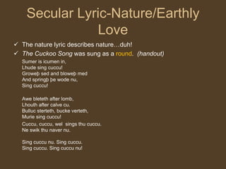 Secular Lyric-Nature/Earthly
Love
 The nature lyric describes nature…duh!
 The Cuckoo Song was sung as a round. (handout)
Sumer is icumen in,
Lhude sing cuccu!
Groweþ sed and bloweþ med
And springþ þe wode nu,
Sing cuccu!
Awe bleteth after lomb,
Lhouth after calve cu.
Bulluc sterteth, bucke verteth,
Murie sing cuccu!
Cuccu, cuccu, wel sings thu cuccu.
Ne swik thu naver nu.
Sing cuccu nu. Sing cuccu.
Sing cuccu. Sing cuccu nu!
 