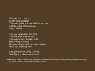 Summer has come in,
Loudly sing, Cuckoo!
The seed grows and the meadow blooms
And the wood springs anew,
Sing, Cuckoo!
The ewe bleats after the lamb
The cow lows after the calf.
The bullock stirs, the stag farts,
Merrily sing, Cuckoo!
Cuckoo, cuckoo, well you sing, cuckoo;
Don't you ever stop now,
Sing cuckoo now. Sing, Cuckoo.
Sing Cuckoo. Sing cuckoo now!
"bucke uerteþ" means "the stag farts", a gesture of virility indicating the stag's potential for creating new life, echoing
the rebirth of Nature from the barren period of winter.
 