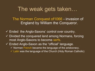 The Norman Conquest of1066 - invasion of
England by William the Conqueror.
 Ended the Anglo-Saxons’ control over country.
 Divided the conquered land among Normans, forcing
most Anglo-Saxons to become serfs.
 Ended Anglo-Saxon as the “official” language.
 Norman French became the language of the aristocracy.
 Latin was the language of the Church (Holy Roman Catholic)
The weak gets taken…
 