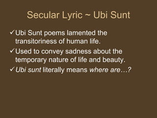 Secular Lyric ~ Ubi Sunt
Ubi Sunt poems lamented the
transitoriness of human life.
Used to convey sadness about the
temporary nature of life and beauty.
Ubi sunt literally means where are…?
 