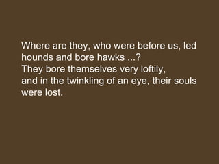 Where are they, who were before us, led
hounds and bore hawks ...?
They bore themselves very loftily,
and in the twinkling of an eye, their souls
were lost.
 