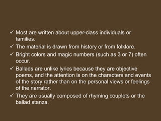  Most are written about upper-class individuals or
families.
 The material is drawn from history or from folklore.
 Bright colors and magic numbers (such as 3 or 7) often
occur.
 Ballads are unlike lyrics because they are objective
poems, and the attention is on the characters and events
of the story rather than on the personal views or feelings
of the narrator.
 They are usually composed of rhyming couplets or the
ballad stanza.
 