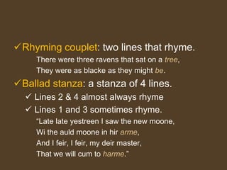 Rhyming couplet: two lines that rhyme.
There were three ravens that sat on a tree,
They were as blacke as they might be.
Ballad stanza: a stanza of 4 lines.
 Lines 2 & 4 almost always rhyme
 Lines 1 and 3 sometimes rhyme.
“Late late yestreen I saw the new moone,
Wi the auld moone in hir arme,
And I feir, I feir, my deir master,
That we will cum to harme.”
 