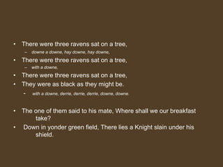• There were three ravens sat on a tree,
– downe a downe, hay downe, hay downe,
• There were three ravens sat on a tree,
– with a downe,
• There were three ravens sat on a tree,
• They were as black as they might be.
- with a downe, derrie, derrie, derrie, downe, downe.
• The one of them said to his mate, Where shall we our breakfast
take?
• Down in yonder green field, There lies a Knight slain under his
shield.
 