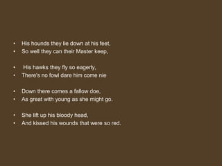 • His hounds they lie down at his feet,
• So well they can their Master keep,
• His hawks they fly so eagerly,
• There's no fowl dare him come nie.
• Down there comes a fallow doe,
• As great with young as she might go.
• She lift up his bloody head,
• And kissed his wounds that were so red.
 