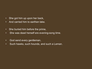 • She got him up upon her back,
• And carried him to earthen lake.
• She buried him before the prime,
• She was dead herself ere evening-song time.
• God send every gentleman,
• Such hawks, such hounds, and such a Leman.
 