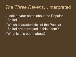 The Three Ravens…Interpreted
Look at your notes about the Popular
Ballad.
Which characteristics of the Popular
Ballad are portrayed in this poem?
What is this poem about?
 
