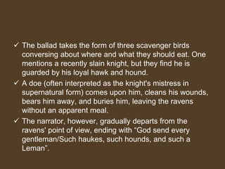  The ballad takes the form of three scavenger birds
conversing about where and what they should eat. One
mentions a recently slain knight, but they find he is
guarded by his loyal hawk and hound.
 A doe (often interpreted as the knight's mistress in
supernatural form) comes upon him, cleans his wounds,
bears him away, and buries him, leaving the ravens
without an apparent meal.
 The narrator, however, gradually departs from the
ravens' point of view, ending with “God send every
gentleman/Such haukes, such hounds, and such a
Leman”.
 