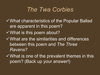 The Twa Corbies
What characteristics of the Popular Ballad
are apparent in this poem?
What is this poem about?
What are the similarities and differences
between this poem and The Three
Ravens?
What is one of the prevalent themes in this
poem? (Back up your answer!)
 
