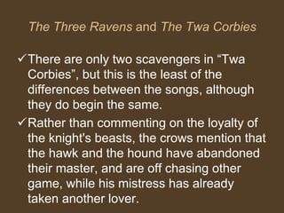 The Three Ravens and The Twa Corbies
There are only two scavengers in “Twa
Corbies”, but this is the least of the
differences between the songs, although
they do begin the same.
Rather than commenting on the loyalty of
the knight's beasts, the crows mention that
the hawk and the hound have abandoned
their master, and are off chasing other
game, while his mistress has already
taken another lover.
 