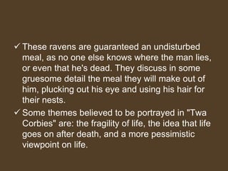  These ravens are guaranteed an undisturbed
meal, as no one else knows where the man lies,
or even that he's dead. They discuss in some
gruesome detail the meal they will make out of
him, plucking out his eye and using his hair for
their nests.
 Some themes believed to be portrayed in "Twa
Corbies" are: the fragility of life, the idea that life
goes on after death, and a more pessimistic
viewpoint on life.
 