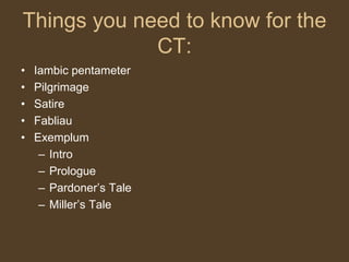 Things you need to know for the
CT:
• Iambic pentameter
• Pilgrimage
• Satire
• Fabliau
• Exemplum
– Intro
– Prologue
– Pardoner’s Tale
– Miller’s Tale
 