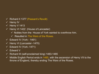  Richard II 1377 (Peasant’s Revolt)
 Henry IV
 Henry V 1413
 Henry VI 1422 (House of Lancaster)
 Nobles from the House of York wanted to overthrow him.
 Resulted in The Wars of the Roses.
 Edward IV (York - 1461)
 Henry VI (Lancaster -1470)
 Edward IV (York -1471)
 Edward V
 Richard III (self-proclaimed king) 1483-1485
 Middle English Period ends in 1485, with the ascension of Henry VII to the
throne of England, thereby ending The Wars of the Roses.
 