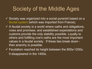 Society of the Middle Ages
 Society was organized into a social pyramid based on a
feudal system (which was imported from France).
 A feudal society is a world where oaths and obligations,
vows and promises, and established expectations and
customs provide the only stability possible. Loyalty to
others and fulfilling one's oaths are the most important
values in a feudal society. If these ties break down -
then anarchy is possible.
 Feudalism reached its height between the 800s-1200s.
It disappeared in the 1400s.
 