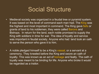 Social Structure
• Medieval society was organized in a feudal tree or pyramid system.
It was based on the level of command each man had. The King was
the highest and most important in command. The King gave fiefs or
grants of land to his noblemen, they were called Barons and
Bishops. In return for the land, each noble promised to supply the
King with soldiers in time for war. The idea of loyalty and service
was important in feudal society. Anyone who had land took an oath
to serve the person who gave it to him.
• A noble pledged himself to be a King’s vassal, or a servant at a
ceremony. They kneeled before the King and swore an oath of
loyalty. This was known as an act of homage and fealty. The oath of
loyalty was meant to be binding for life. Anyone who broke it would
be regarded as a traitor.
 