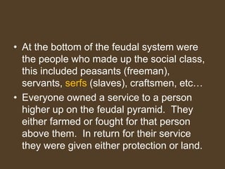 • At the bottom of the feudal system were
the people who made up the social class,
this included peasants (freeman),
servants, serfs (slaves), craftsmen, etc…
• Everyone owned a service to a person
higher up on the feudal pyramid. They
either farmed or fought for that person
above them. In return for their service
they were given either protection or land.
 