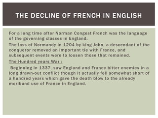 THE DECLINE OF FRENCH IN ENGLISH
For a long time af ter Norman Congest French was the language
of the governing classes in England.
The loss of Normandy in 1204 by king John, a descendant of the
conqueror removed an impor tant tie with France, and
subsequent events were to loosen those that remained.
The Hundred years War :
Beginning in 1337, saw England and France bitter enemies in a
long drawn-out confl ict though it actually fel l somewhat shor t of
a hundred years which gave the death blow to the already
moribund use of France in England.