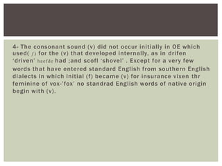 4- The consonant sound (v) did not occur initially in OE which
used( ƒ) for the (v) that developed internally, as in drifen
‘ d ri ven’ haefde had ;and scofl ‘ s h ove l’ . E xc e p t fo r a ve r y few
words that have entered standard Engl ish from southern Engl ish
dialects in which initial (f) became (v) for insurance vixen thr
feminine of vox- ’ fox ’ no standrad Engl ish words of native origin
begin with (v) .