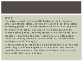 Vowels:
-To indicate vowel length, Middle Engl ish writing frequently
employed double letters , par ticularly (ee) and (oo) thr practice
becoming general in the east Midland dialect late in the period
As a matter of fact both ee and oo were ambiguous in the
Middle Engl ish period , as every student of Chaucer must learn.
-Double o came to be commonly used in later Middle Engl ish
times for the long low back rounded vowel ( ३) the vowel that
developed out of OE long (a) .
-Final unstressed (e) fol lowing a single consonant also indicated
vowel length in Middle Engl ish as in fode ‘food’ and fede ‘to
feed’ this corresponds to the ‘si lent e’ of Modern Engl ish as in
case ,mete ,bite , rote , and rule .