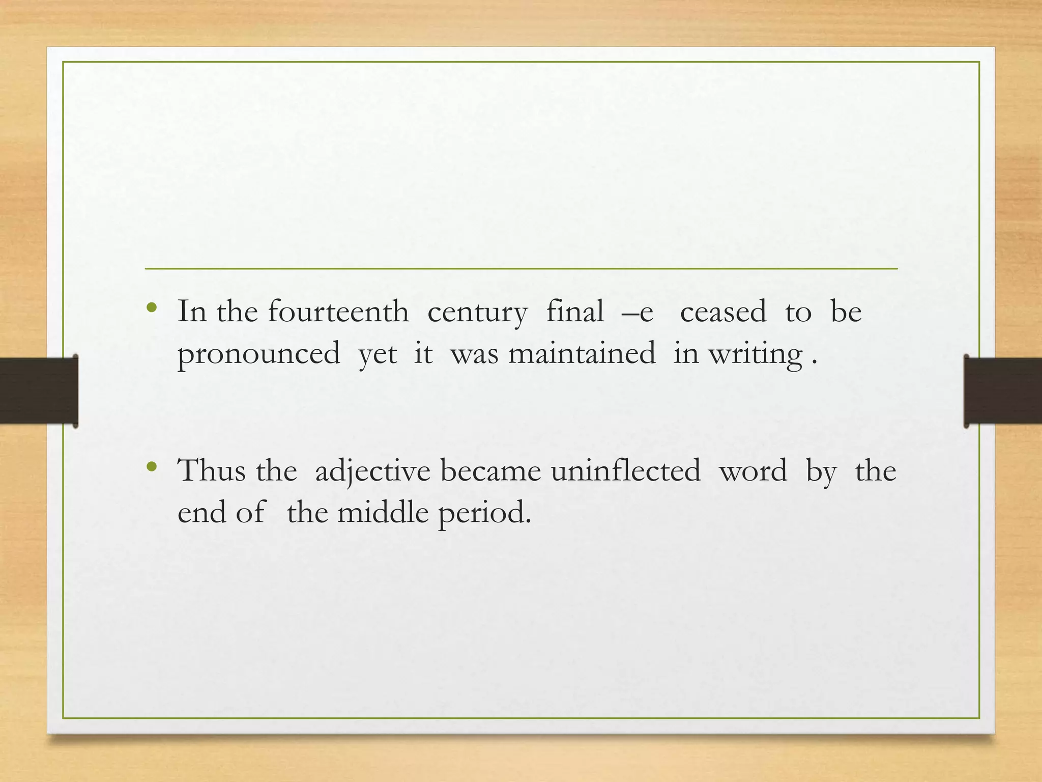 • In the fourteenth century final –e ceased to be
pronounced yet it was maintained in writing .
• Thus the adjective became uninflected word by the
end of the middle period.