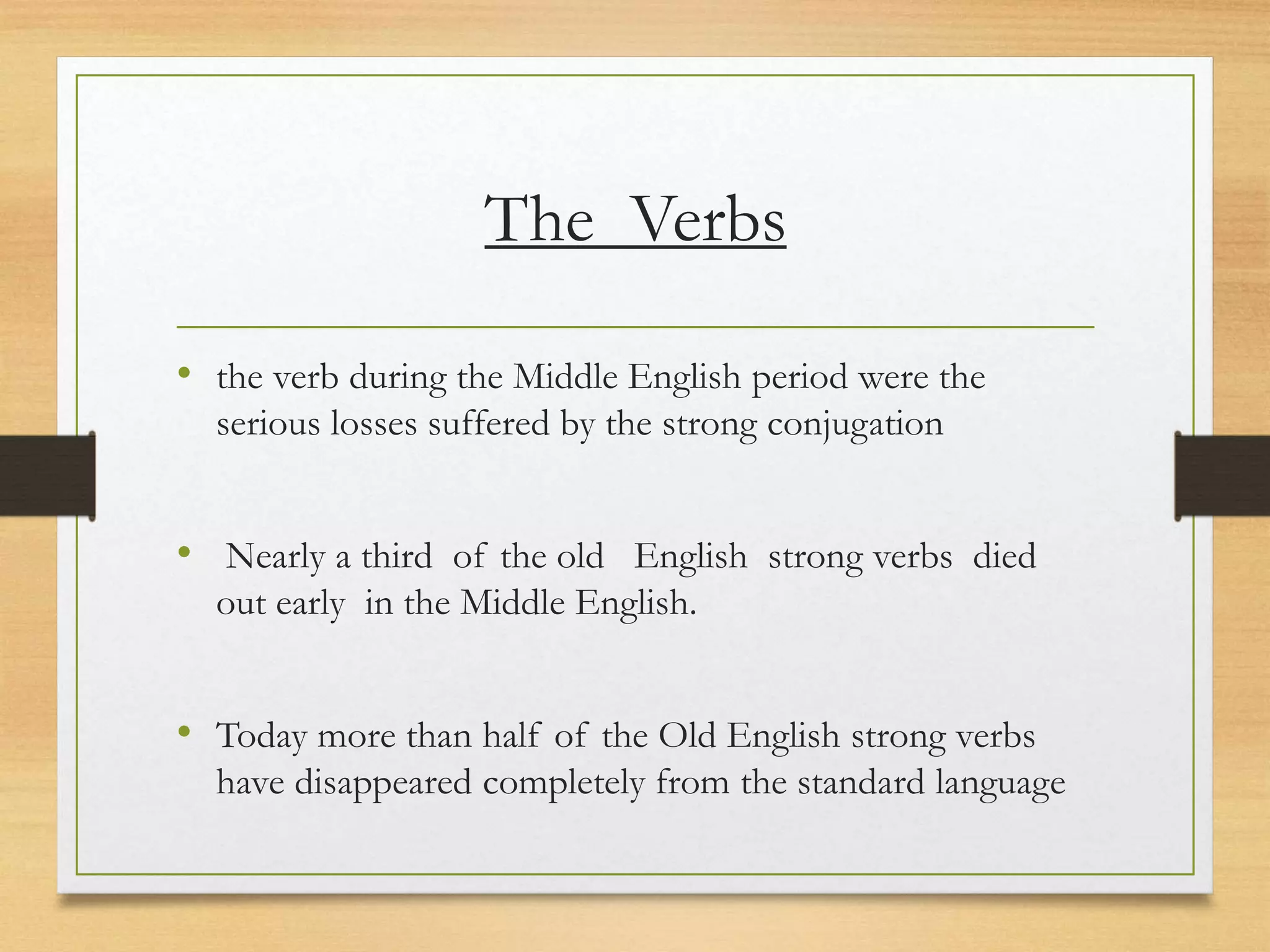 The Verbs
• the verb during the Middle English period were the
serious losses suffered by the strong conjugation
• Nearly a third of the old English strong verbs died
out early in the Middle English.
• Today more than half of the Old English strong verbs
have disappeared completely from the standard language