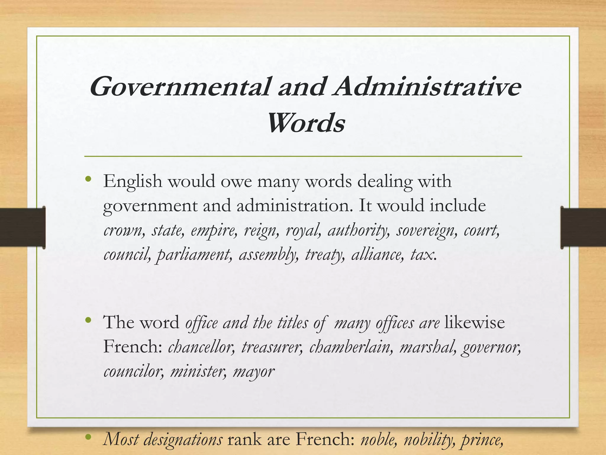 Governmental and Administrative
Words
• English would owe many words dealing with
government and administration. It would include
crown, state, empire, reign, royal, authority, sovereign, court,
council, parliament, assembly, treaty, alliance, tax.
• The word office and the titles of many offices are likewise
French: chancellor, treasurer, chamberlain, marshal, governor,
councilor, minister, mayor
• Most designations rank are French: noble, nobility, prince,