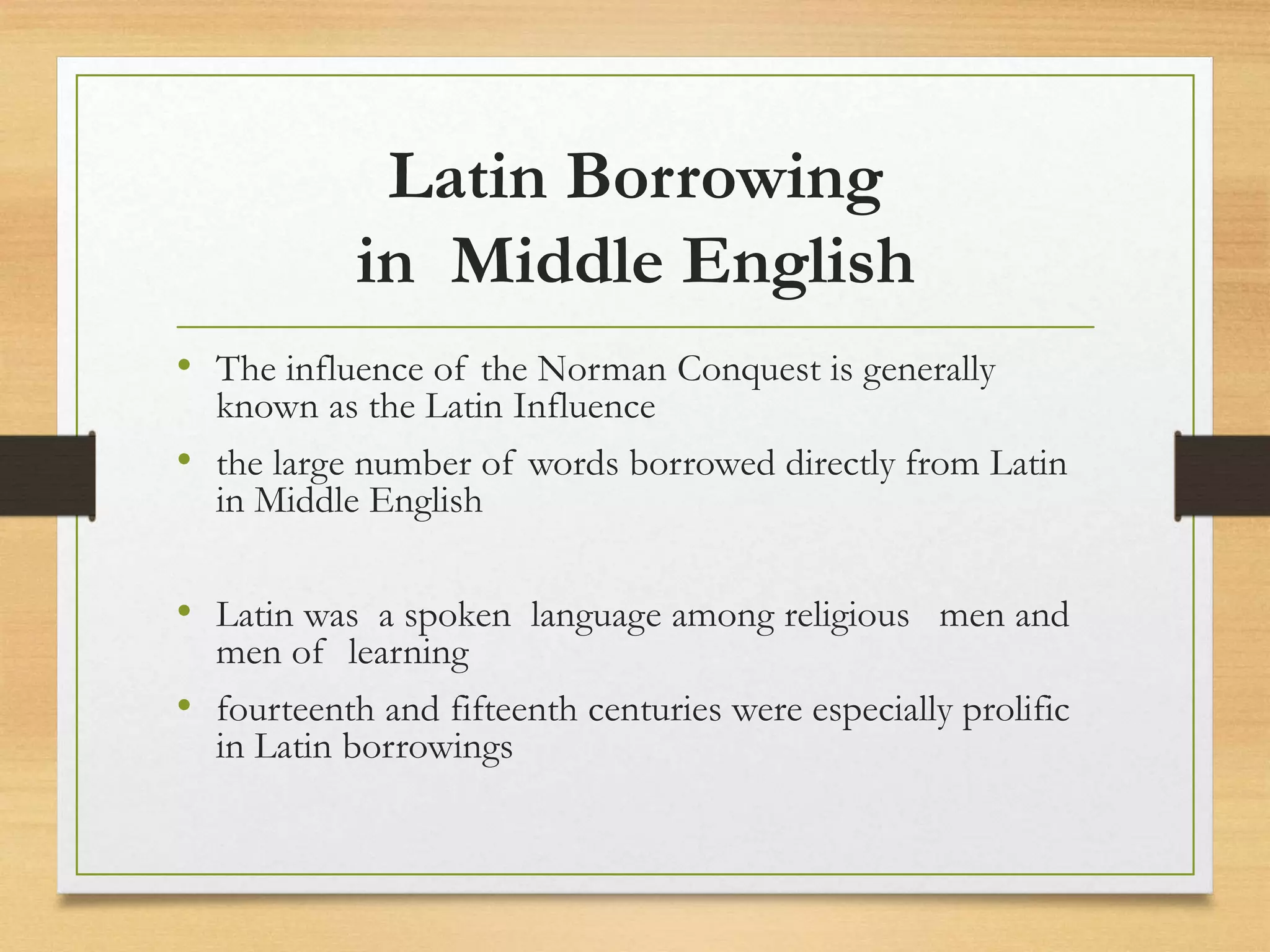 Latin Borrowing
in Middle English
• The influence of the Norman Conquest is generally
known as the Latin Influence
• the large number of words borrowed directly from Latin
in Middle English
• Latin was a spoken language among religious men and
men of learning
• fourteenth and fifteenth centuries were especially prolific
in Latin borrowings