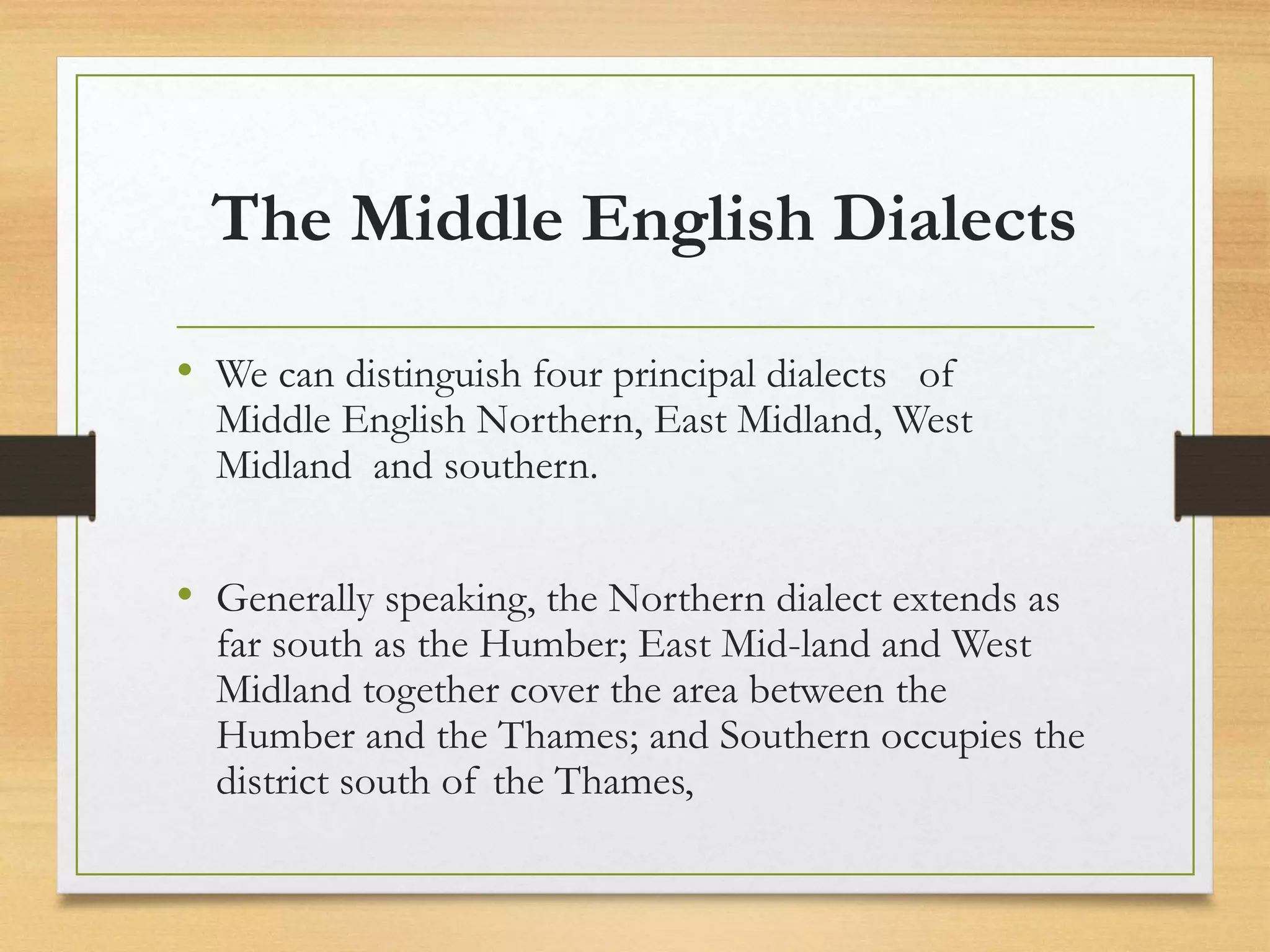 The Middle English Dialects
• We can distinguish four principal dialects of
Middle English Northern, East Midland, West
Midland and southern.
• Generally speaking, the Northern dialect extends as
far south as the Humber; East Mid-land and West
Midland together cover the area between the
Humber and the Thames; and Southern occupies the
district south of the Thames,