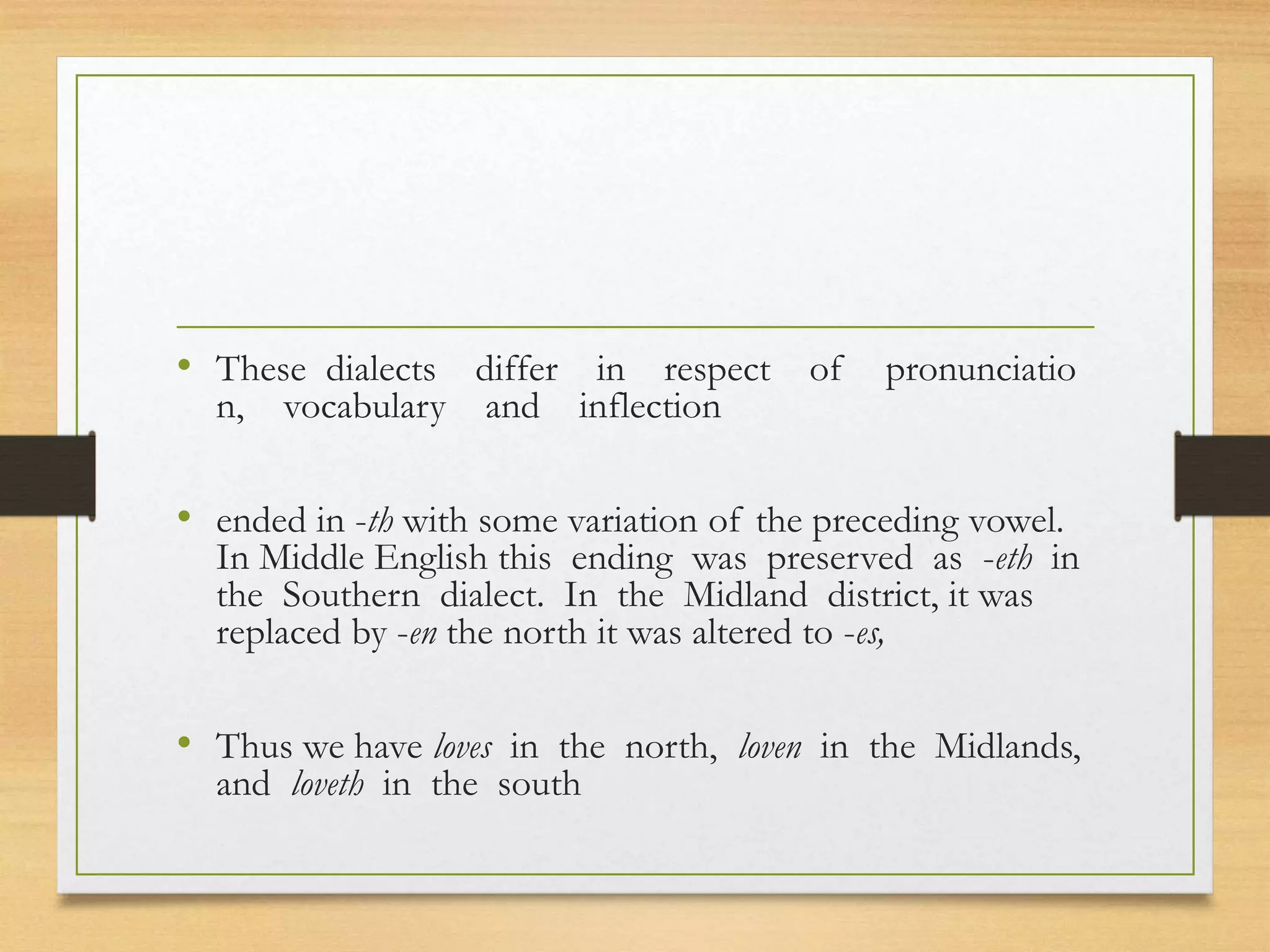 • These dialects differ in respect of pronunciatio
n, vocabulary and inflection
• ended in -th with some variation of the preceding vowel.
In Middle English this ending was preserved as -eth in
the Southern dialect. In the Midland district, it was
replaced by -en the north it was altered to -es,
• Thus we have loves in the north, loven in the Midlands,
and loveth in the south