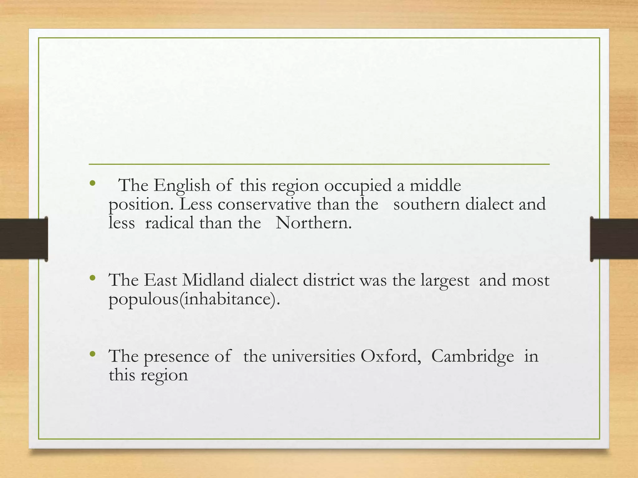 • The English of this region occupied a middle
position. Less conservative than the southern dialect and
less radical than the Northern.
• The East Midland dialect district was the largest and most
populous(inhabitance).
• The presence of the universities Oxford, Cambridge in
this region