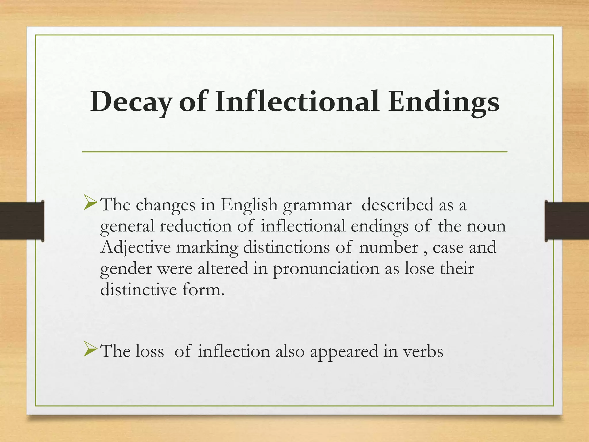 Decay of Inflectional Endings
The changes in English grammar described as a
general reduction of inflectional endings of the noun
Adjective marking distinctions of number , case and
gender were altered in pronunciation as lose their
distinctive form.
The loss of inflection also appeared in verbs