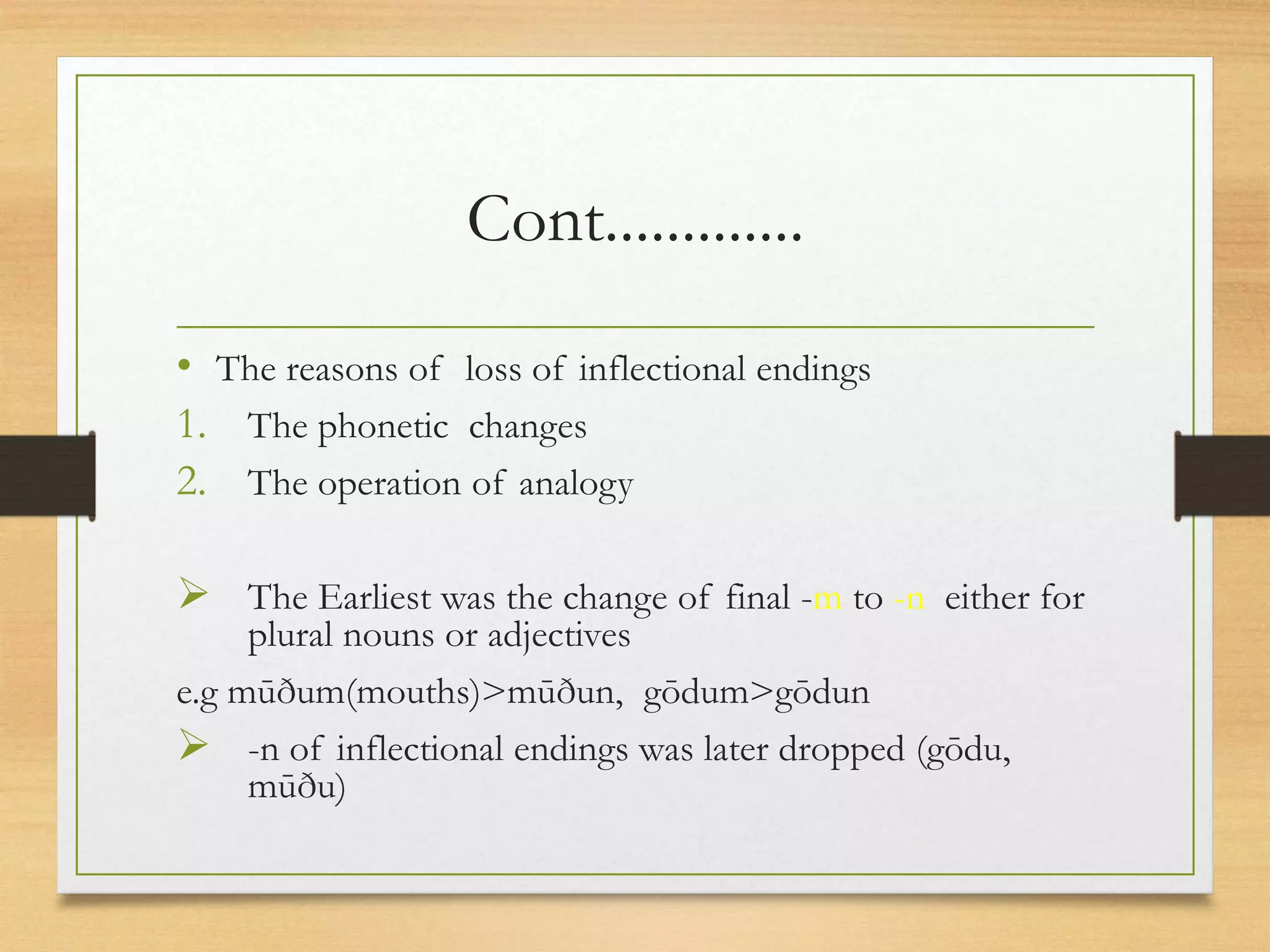 Cont.............
• The reasons of loss of inflectional endings
1. The phonetic changes
2. The operation of analogy
The Earliest was the change of final -m to -n either for
plural nouns or adjectives
e.g mūðum(mouths)>mūðun, gōdum>gōdun
-n of inflectional endings was later dropped (gōdu,
mūðu)