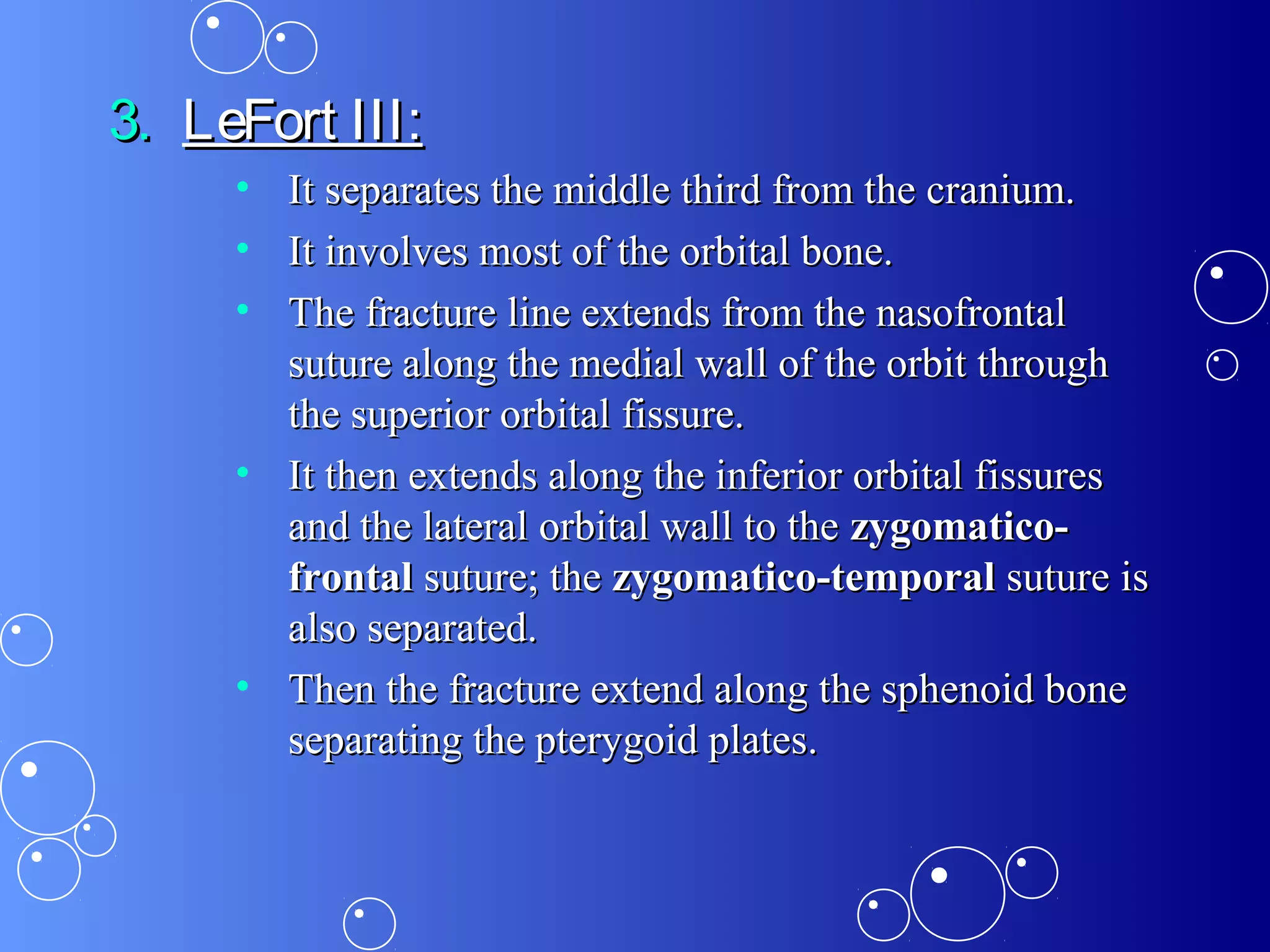 3.3. LeFort III:LeFort III:
• It separates the middle third from the cranium.It separates the middle third from the cranium.
• It involves most of the orbital bone.It involves most of the orbital bone.
• The fracture line extends from the nasofrontalThe fracture line extends from the nasofrontal
suture along the medial wall of the orbit throughsuture along the medial wall of the orbit through
the superior orbital fissure.the superior orbital fissure.
• It then extends along the inferior orbital fissuresIt then extends along the inferior orbital fissures
and the lateral orbital wall to theand the lateral orbital wall to the zygomatico-zygomatico-
frontalfrontal suture; thesuture; the zygomatico-temporalzygomatico-temporal suture issuture is
also separated.also separated.
• Then the fracture extend along the sphenoid boneThen the fracture extend along the sphenoid bone
separating the pterygoid plates.separating the pterygoid plates.
 