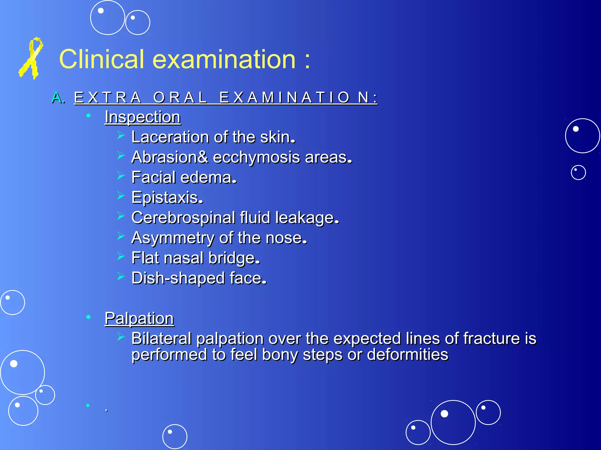 Clinical examination :
A.A. E X T R A O R A L E X A M I N A T I O N :E X T R A O R A L E X A M I N A T I O N :
• InspectionInspection
 Laceration of the skinLaceration of the skin..
 Abrasion& ecchymosis areasAbrasion& ecchymosis areas..
 Facial edemaFacial edema..
 EpistaxisEpistaxis..
 Cerebrospinal fluid leakageCerebrospinal fluid leakage..
 Asymmetry of the noseAsymmetry of the nose..
 Flat nasal bridgeFlat nasal bridge..
 Dish-shaped faceDish-shaped face..
• PalpationPalpation
 Bilateral palpation over the expected lines of fracture isBilateral palpation over the expected lines of fracture is
performed to feel bony steps or deformitiesperformed to feel bony steps or deformities
• ..
 