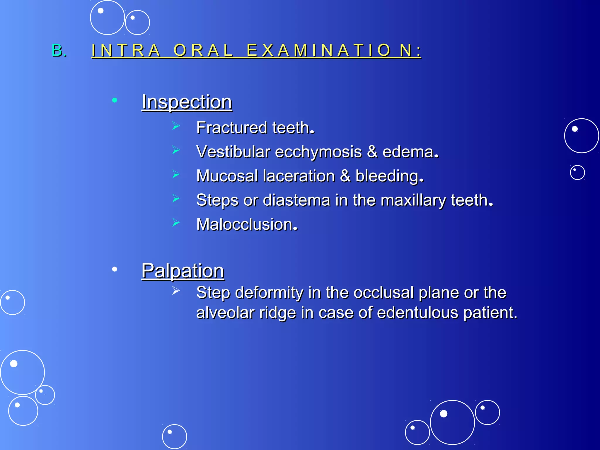 B.B. I N T R A O R A L E X A M I N A T I O N :I N T R A O R A L E X A M I N A T I O N :
• InspectionInspection
 Fractured teethFractured teeth..
 Vestibular ecchymosis & edemaVestibular ecchymosis & edema..
 Mucosal laceration & bleedingMucosal laceration & bleeding..
 Steps or diastema in the maxillary teethSteps or diastema in the maxillary teeth..
 MalocclusionMalocclusion..
• PalpationPalpation
 Step deformity in the occlusal plane or theStep deformity in the occlusal plane or the
alveolar ridge in case of edentulous patient.alveolar ridge in case of edentulous patient.
 