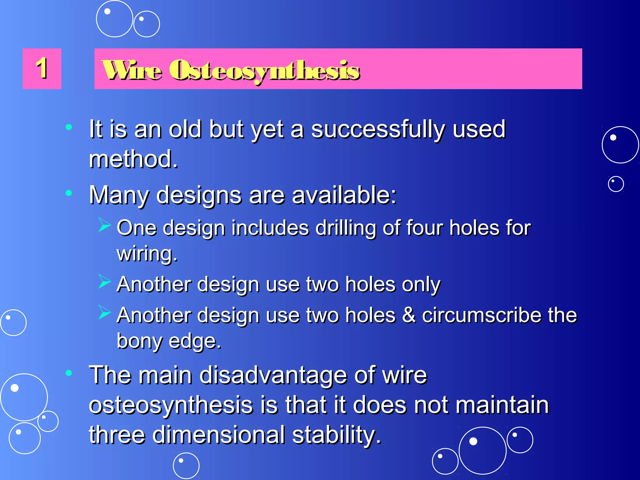 • It is an old but yet a successfully usedIt is an old but yet a successfully used
method.method.
• Many designs are available:Many designs are available:
 One design includes drilling of four holes forOne design includes drilling of four holes for
wiring.wiring.
 Another design use two holes onlyAnother design use two holes only
 Another design use two holes & circumscribe theAnother design use two holes & circumscribe the
bony edge.bony edge.
• The main disadvantage of wireThe main disadvantage of wire
osteosynthesis is that it does not maintainosteosynthesis is that it does not maintain
three dimensional stability.three dimensional stability.
11 Wire OsteosynthesisWire Osteosynthesis
 