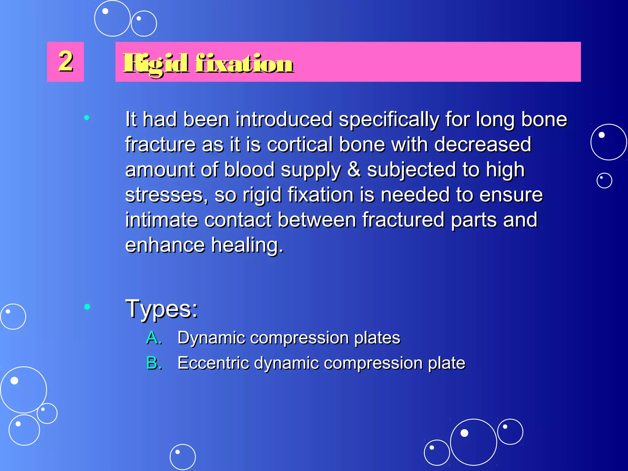 • It had been introduced specifically for long boneIt had been introduced specifically for long bone
fracture as it is cortical bone with decreasedfracture as it is cortical bone with decreased
amount of blood supply &amount of blood supply & subjected tosubjected to highhigh
stresses, so rigid fixation is needed to ensurestresses, so rigid fixation is needed to ensure
intimate contact between fractured parts andintimate contact between fractured parts and
enhance healing.enhance healing.
• Types:Types:
A.A. Dynamic compression platesDynamic compression plates
B.B. Eccentric dynamic compression plateEccentric dynamic compression plate
22 Rigid fixationRigid fixation
 